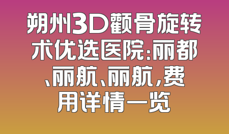 朔州3D颧骨旋转术优选医院：丽都、丽航、丽航，费用详情一览