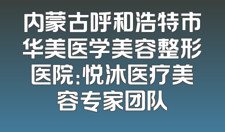 内蒙古呼和浩特市华美医学美容整形医院：悦沐医疗美容专家团队