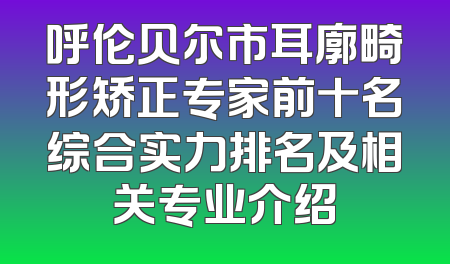 呼伦贝尔市耳廓畸形矫正专家前十名综合实力排名及相关专业介绍