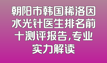 朝阳市韩国稀洛因水光针医生排名前十测评报告，专业实力解读
