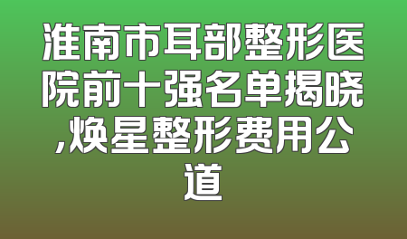 淮南市耳部整形医院前十强名单揭晓，焕星整形费用公道