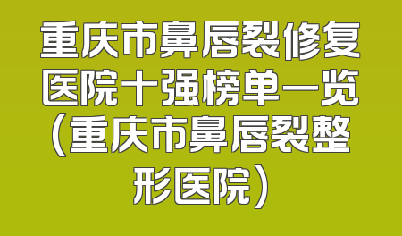 重庆市鼻唇裂修复医院十强榜单一览(重庆市鼻唇裂整形医院)