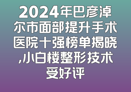 2024年巴彦淖尔市面部提升手术医院十强榜单揭晓，小白楼整形技术受好评
