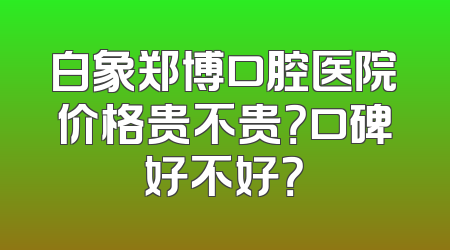 白象郑博口腔医院价格贵不贵？口碑好不好？