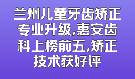 兰州儿童牙齿矫正专业升级，惠安齿科上榜前五，矫正技术获好评