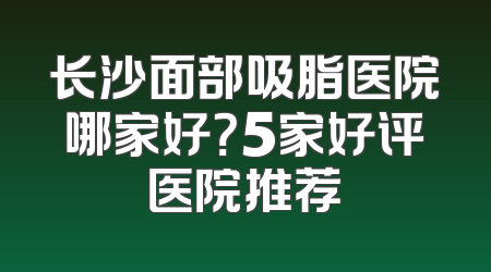 长沙面部吸脂医院哪家好？5家好评医院推荐