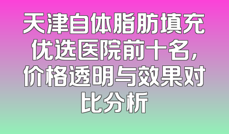 天津自体脂肪填充优选医院前十名，价格透明与效果对比分析