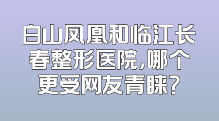 白山凤凰和临江长春整形医院，哪个更受网友青睐？