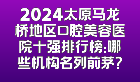 2024太原马龙桥地区口腔美容医院十强排行榜：哪些机构名列前茅？