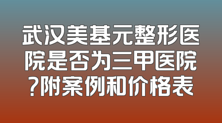 武汉美基元整形医院是否为三甲医院？附案例和价格表