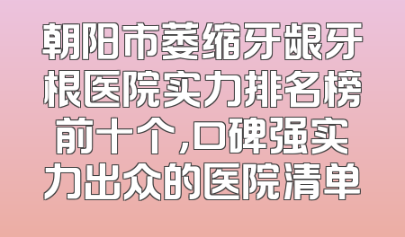 朝阳市萎缩牙龈牙根医院实力排名榜前十个，口碑强实力出众的医院清单