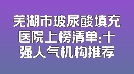 芜湖市玻尿酸填充医院上榜清单：十强人气机构推荐