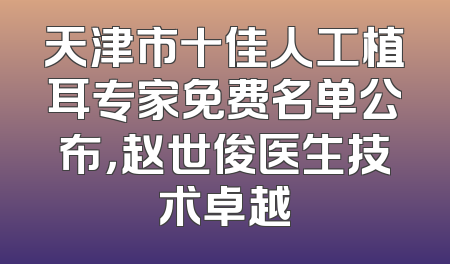 天津市十佳人工植耳专家免费名单公布，赵世俊医生技术卓越