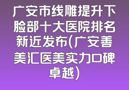 广安市线雕提升下脸部十大医院排名新近发布（广安善美汇医美实力口碑卓越）