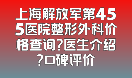 上海解放军第455医院整形外科价格查询？医生介绍？口碑评价