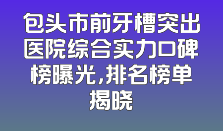 包头市前牙槽突出医院综合实力口碑榜曝光，排名榜单揭晓