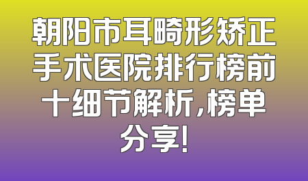 朝阳市耳畸形矫正手术医院排行榜前十细节解析，榜单分享！