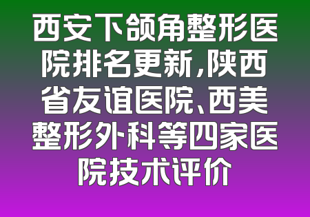 西安下颌角整形医院排名更新，陕西省友谊医院、西美整形外科等四家医院技术评价