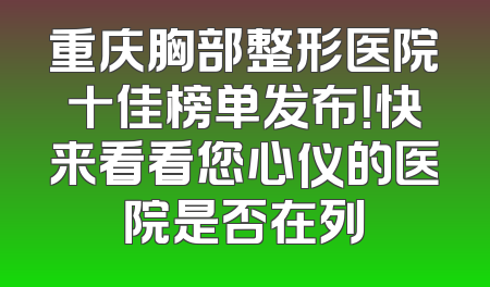 重庆胸部整形医院十佳榜单发布！快来看看您心仪的医院是否在列
