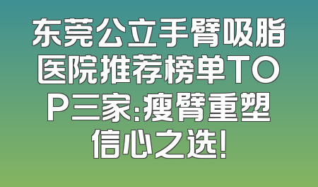 东莞公立手臂吸脂医院推荐榜单TOP三家：瘦臂重塑信心之选！