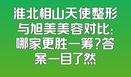 淮北相山天使整形与旭美美容对比：哪家更胜一筹？答案一目了然