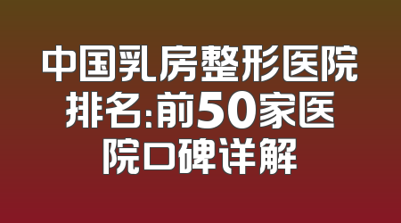 中国乳房整形医院排名：前50家医院口碑详解