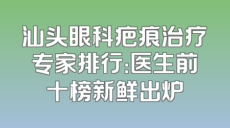 汕头眼科疤痕治疗专家排行：医生前十榜新鲜出炉