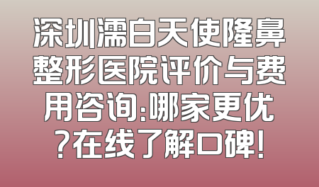 深圳濡白天使隆鼻整形医院评价与费用咨询：哪家更优？在线了解口碑！