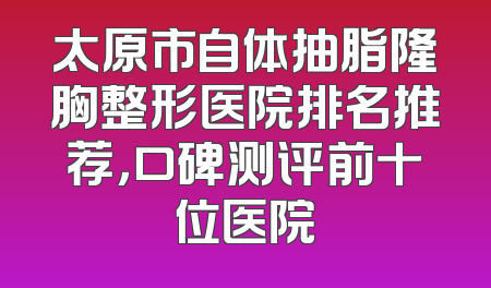 太原市自体抽脂隆胸整形医院排名推荐，口碑测评前十位医院