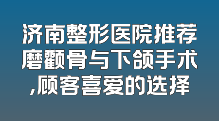 济南整形医院推荐磨颧骨与下颌手术，顾客喜爱的选择