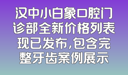 汉中小白象口腔门诊部全新价格列表现已发布，包含完整牙齿案例展示