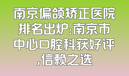南京偏颌矫正医院排名出炉：南京市中心口腔科获好评，信赖之选