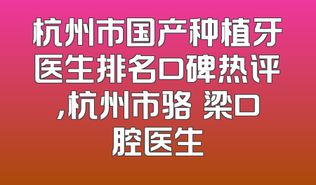 杭州市国产种植牙医生排名口碑热评，杭州市骆堃梁口腔医生