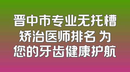 晋中市专业无托槽矫治医师排名 为您的牙齿健康护航