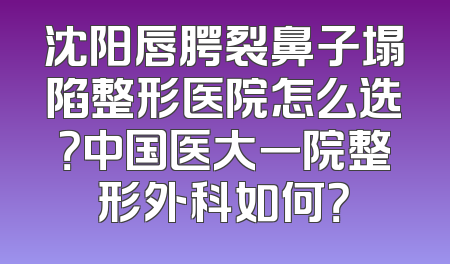 沈阳唇腭裂鼻子塌陷整形医院怎么选？中国医大一院整形外科如何？