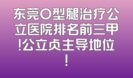 东莞O型腿治疗公立医院排名前三甲！公立占主导地位！