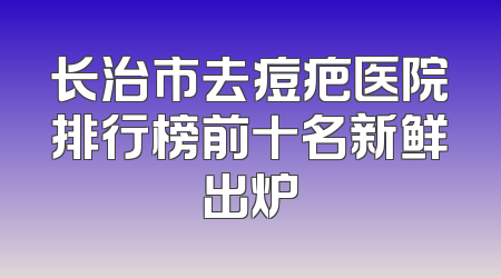 长治市去痘疤医院排行榜前十名新鲜出炉