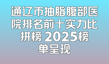 通辽市抽脂腹部医院排名前十实力比拼榜 2025榜单呈现
