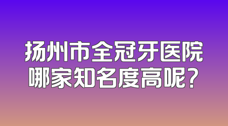 扬州市全冠牙医院哪家知名度高呢？