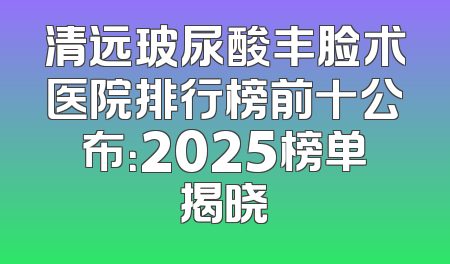 清远玻尿酸丰脸术医院排行榜前十公布：2025榜单揭晓