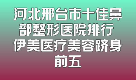 河北邢台市十佳鼻部整形医院排行 伊美医疗美容跻身前五