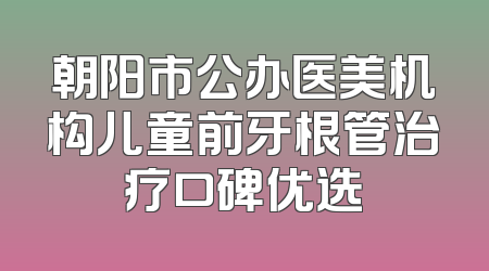 朝阳市公办医美机构儿童前牙根管治疗口碑优选