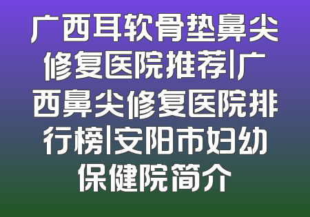 广西耳软骨垫鼻尖修复医院推荐｜广西鼻尖修复医院排行榜｜安阳市妇幼保健院简介