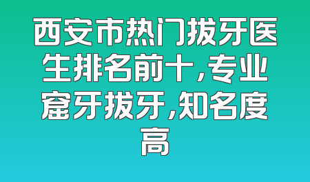 西安市热门拔牙医生排名前十，专业窟牙拔牙，知名度高