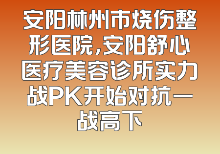 安阳林州市烧伤整形医院，安阳舒心医疗美容诊所实力战PK开始对抗一战高下