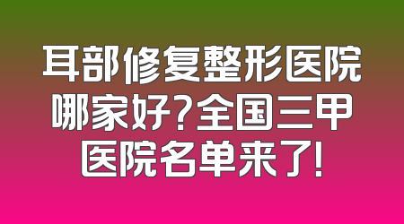 耳部修复整形医院哪家好？全国三甲医院名单来了！