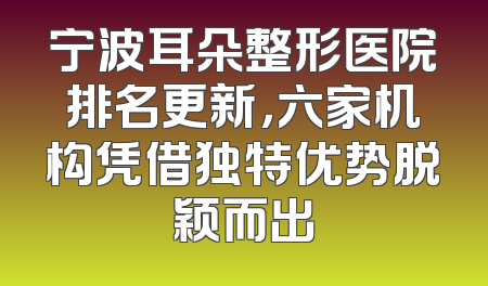 宁波耳朵整形医院排名更新，六家机构凭借独特优势脱颖而出