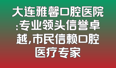大连雅馨口腔医院：专业领头信誉卓越，市民信赖口腔医疗专家