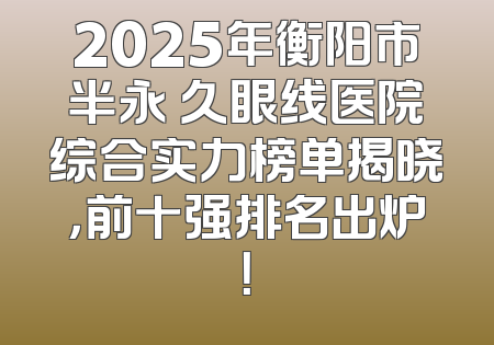 2025年衡阳市半永 久眼线医院综合实力榜单揭晓，前十强排名出炉！