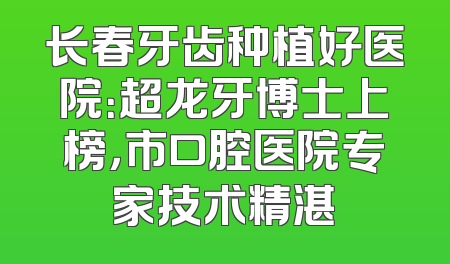 长春牙齿种植好医院：超龙牙博士上榜，市口腔医院专家技术精湛